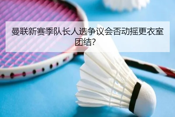 曼联新赛季队长人选争议会否动摇更衣室团结？